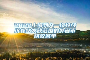 2022上海列入一次性经济补贴发放范围的外省市院校名单