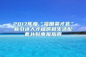 2017年度“福田英才荟”新引进人才租房和生活配套补贴申报指南