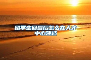 留学生回国后怎么在人才中心建档