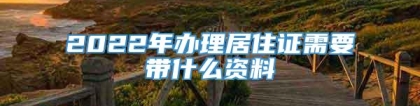 2022年办理居住证需要带什么资料