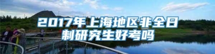 2017年上海地区非全日制研究生好考吗