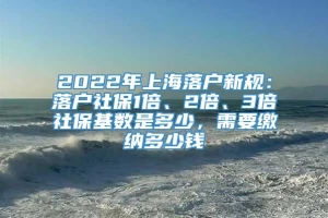 2022年上海落户新规：落户社保1倍、2倍、3倍社保基数是多少，需要缴纳多少钱