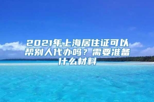 2021年上海居住证可以帮别人代办吗？需要准备什么材料