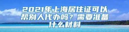 2021年上海居住证可以帮别人代办吗？需要准备什么材料