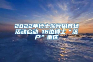 2022年博士渝行周首场活动启动 16位博士“落户”重庆