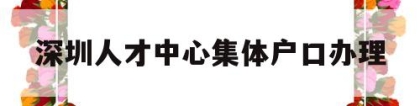 深圳人才中心集体户口办理(深圳人才交流中心集体户口首页)