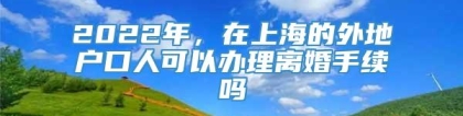 2022年，在上海的外地户口人可以办理离婚手续吗