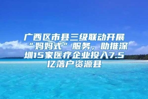 广西区市县三级联动开展“妈妈式”服务，助推深圳15家医疗企业投入7.5亿落户资源县