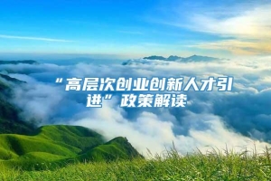 “高层次创业创新人才引进”政策解读