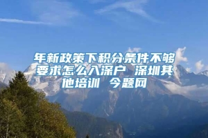 年新政策下积分条件不够要求怎么入深户 深圳其他培训 今题网