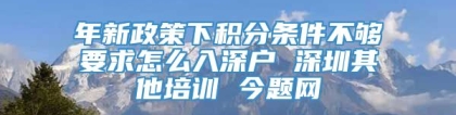 年新政策下积分条件不够要求怎么入深户 深圳其他培训 今题网