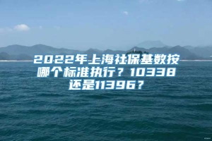 2022年上海社保基数按哪个标准执行？10338还是11396？