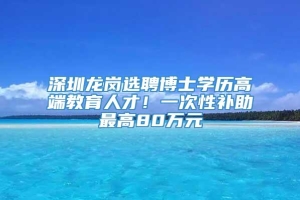 深圳龙岗选聘博士学历高端教育人才！一次性补助最高80万元