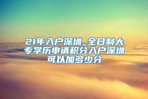 21年入户深圳_全日制大专学历申请积分入户深圳可以加多少分