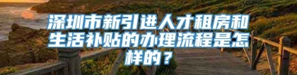 深圳市新引进人才租房和生活补贴的办理流程是怎样的？