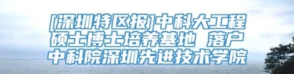 [深圳特区报]中科大工程硕士博士培养基地 落户中科院深圳先进技术学院