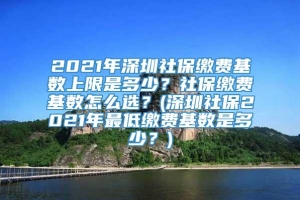 2021年深圳社保缴费基数上限是多少？社保缴费基数怎么选？(深圳社保2021年最低缴费基数是多少？)