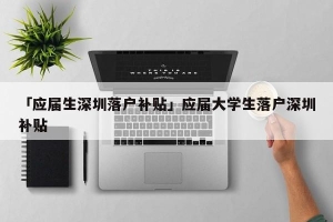 「应届生深圳落户补贴」应届大学生落户深圳补贴