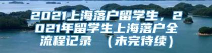 2021上海落户留学生，2021年留学生上海落户全流程记录 （未完待续）