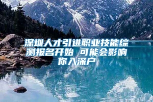 深圳人才引进职业技能综测报名开始 可能会影响你入深户