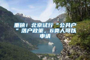 重磅！北京试行“公共户”落户政策，6类人可以申请