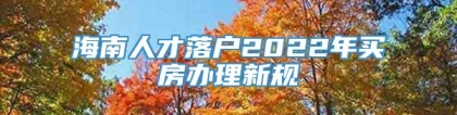 海南人才落户2022年买房办理新规