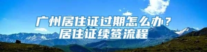 广州居住证过期怎么办？居住证续签流程