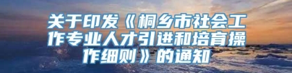 关于印发《桐乡市社会工作专业人才引进和培育操作细则》的通知