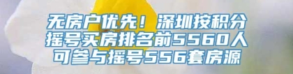 无房户优先！深圳按积分摇号买房排名前5560人可参与摇号556套房源