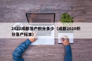 2022成都落户积分多少（成都2020积分落户标准）