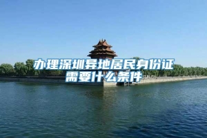 办理深圳异地居民身份证需要什么条件