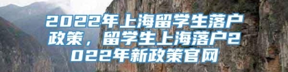 2022年上海留学生落户政策，留学生上海落户2022年新政策官网