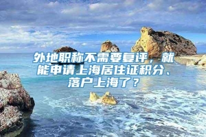 外地职称不需要复评，就能申请上海居住证积分、落户上海了？