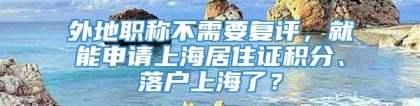 外地职称不需要复评，就能申请上海居住证积分、落户上海了？