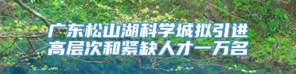 广东松山湖科学城拟引进高层次和紧缺人才一万名