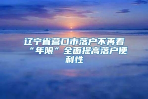 辽宁省营口市落户不再看“年限”全面提高落户便利性