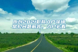 原创2021职称入户深圳常见问题解答，入户必看！