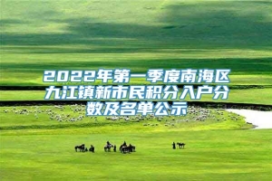 2022年第一季度南海区九江镇新市民积分入户分数及名单公示