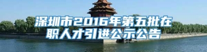 深圳市2016年第五批在职人才引进公示公告