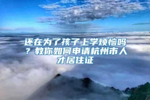 还在为了孩子上学烦恼吗？教你如何申请杭州市人才居住证