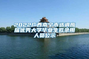 2022广西南宁市选调应届优秀大学毕业生拟录用人员公示