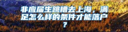 非应届生跳槽去上海，满足怎么样的条件才能落户？