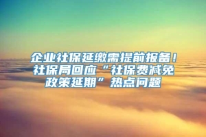 企业社保延缴需提前报备！社保局回应“社保费减免政策延期”热点问题