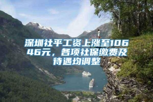 深圳社平工资上涨至10646元，各项社保缴费及待遇均调整