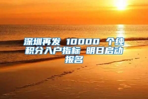 深圳再发 10000 个纯积分入户指标 明日启动报名