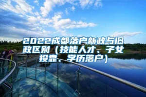 2022成都落户新政与旧政区别（技能人才、子女投靠、学历落户）