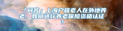 「问答」上海户籍老人在外地养老，如何进行养老保险资格认证？