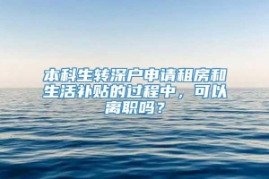 本科生转深户申请租房和生活补贴的过程中，可以离职吗？