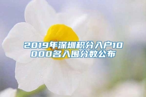 2019年深圳积分入户10000名入围分数公布