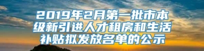 2019年2月第一批市本级新引进人才租房和生活补贴拟发放名单的公示